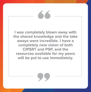 Quote number 3: I was completely blown away with the shared knowledge and the take aways were incredible. I have a completely new vision of both CIPSRT and PSP, and the resources available for my peers will be put to use immediately.
