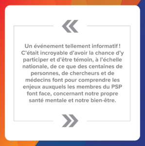 Citation 1 : Un événement tellement informatif ! C’était incroyable d’avoir la chance d’y participer et d’être témoin, à l’échelle nationale, de ce que des centaines de personnes, de chercheurs et de médecins font pour comprendre les enjeux auxquels les membres du PSP font face, concernant notre propre santé mentale et notre bien-être.