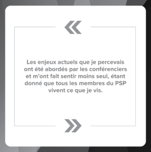 Citation : Les enjeux actuels que je percevais ont été abordés par les conférenciers et m’ont fait sentir moins seul, étant donné que tous les membres du PSP vivent ce que je vis.
