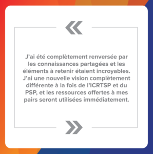 Citation 3 : J’ai été complètement renversée par les connaissances partagées et les éléments à retenir étaient incroyables. J’ai une nouvelle vision complètement différente à la fois de l’ICRTSP et du PSP, et les ressources offertes à mes pairs seront utilisées immédiatement.
