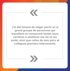 Citation 5 : J’ai été honoré de siéger parmi un si grand groupe de personnes qui travaillent et consacrent toutes leurs carrières à améliorer ma vie et ma santé, ainsi que celles de mes pairs et collègues premiers intervenants.