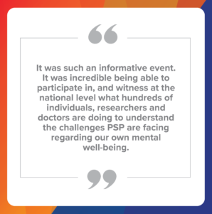 Quote number 1: It was such an informative event. It was incredible being able to participate in, and witness at the national level what hundreds of individuals, researchers and doctors are doing to understand the challenges PSP are facing regarding our own mental well0being.